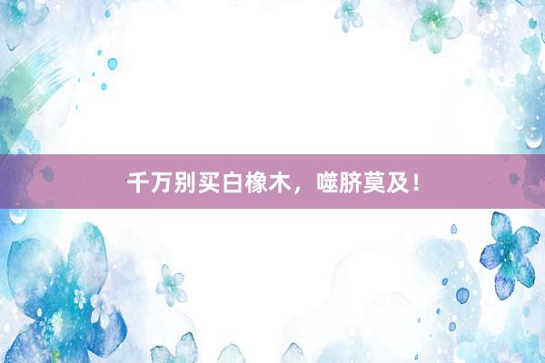 千万别买白橡木，噬脐莫及！
