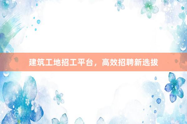 建筑工地招工平台，高效招聘新选拔