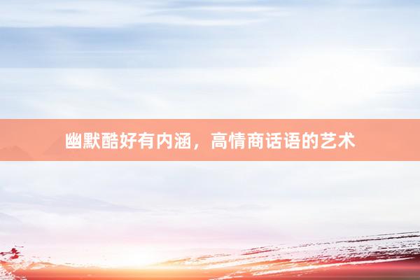 幽默酷好有内涵，高情商话语的艺术