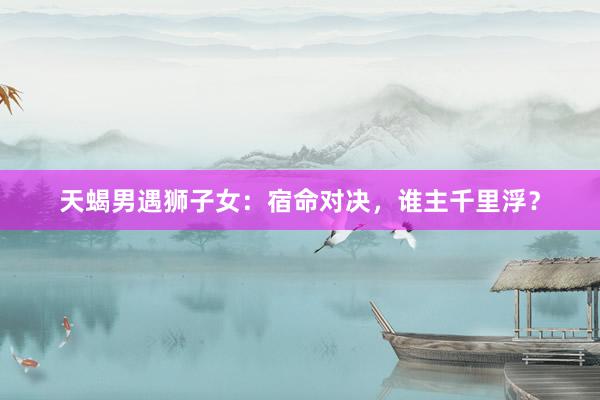 天蝎男遇狮子女：宿命对决，谁主千里浮？