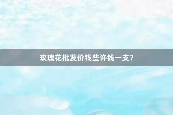 玫瑰花批发价钱些许钱一支？