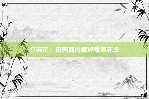 打碗花：田园间的柔好意思花朵